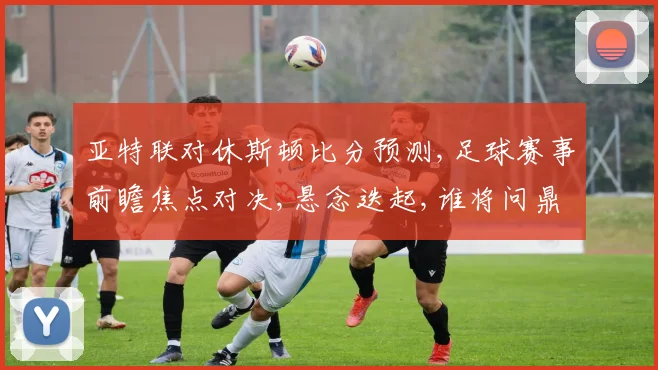 亚特联对休斯顿比分预测,足球赛事前瞻焦点对决,悬念迭起,谁将问鼎胜利