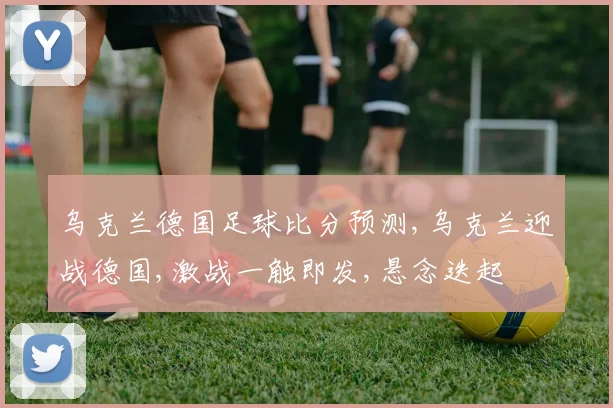 乌克兰德国足球比分预测,乌克兰迎战德国,激战一触即发,悬念迭起